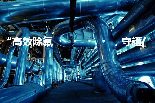 “高效除氟，守護(hù)碧水藍(lán)天——廢水中氟離子處理新篇章”
